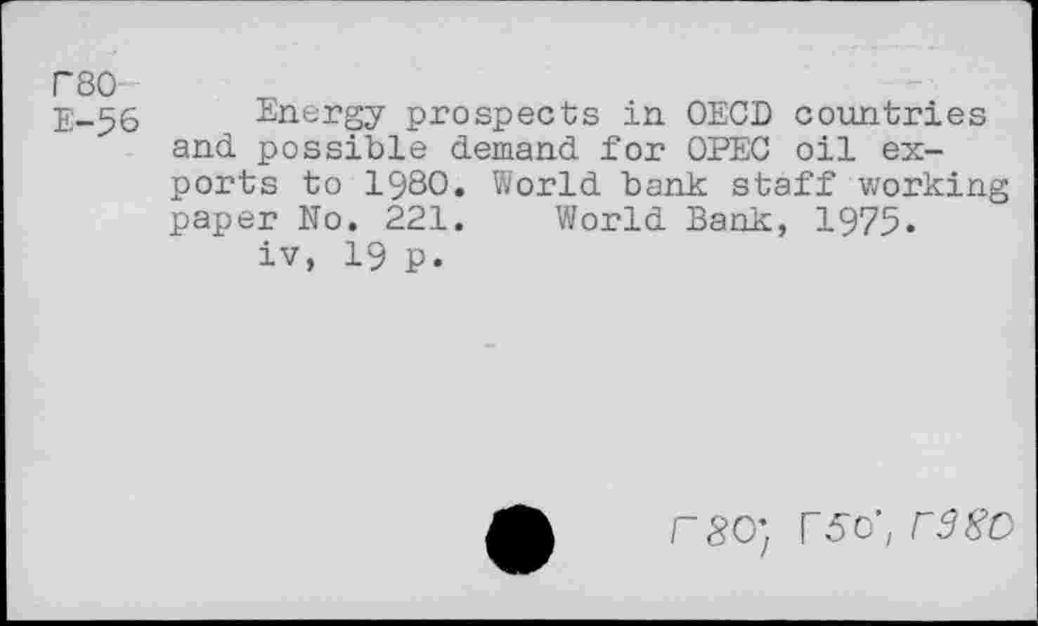 ﻿rso E-56
Energy prospects in OECD countries and possible demand for OPEC oil exports to 1980. World bank staff working paper No. 221. World Bank, 1975.
iv, 19 p.
rao; F5o’; rd 80